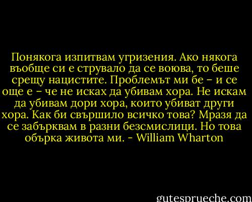 Понякога изпитвам угризения. Ако някога въобще си е струвало да се воюва, то беше срещу нацистите. Проблемът ми бе – и се още e – че не исках да убивам хора. Не искам да убивам дори хора, които убиват други хора. Как би свършило всичко това? Мразя да се забърквам в разни безсмислици. Но това обърка живота ми. - William Wharton
