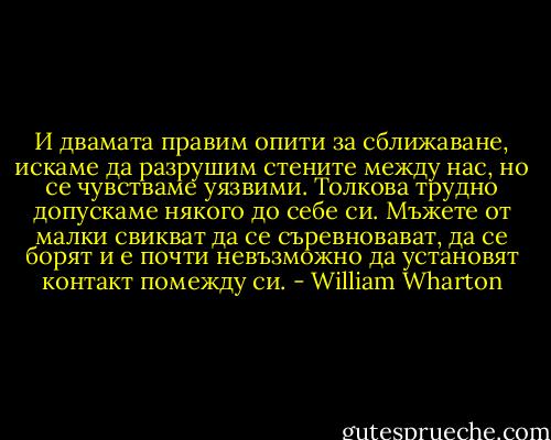 И двамата правим опити за сближаване, искаме да разрушим стените между нас, но се чувстваме уязвими. Толкова трудно допускаме някого до себе си. Мъжете от малки свикват да се съревновават, да се борят и е почти невъзможно да установят контакт помежду си. - William Wharton