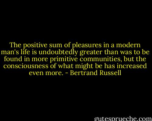 The positive sum of pleasures in a modern man's life is undoubtedly greater than was to be found in more primitive communities, but the consciousness of what might be has increased even more. - Bertrand Russell