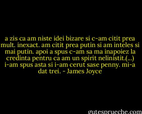 a zis ca am niste idei bizare si c-am citit prea mult. inexact. am citit prea putin si am inteles si mai putin. apoi a spus c-am sa ma inapoiez la credinta pentru ca am un spirit nelinistit.(...) i-am spus asta si i-am cerut sase penny. mi-a dat trei. - James Joyce