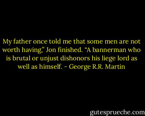 My father once told me that some men are not worth having,” Jon finished. “A<br />bannerman who is brutal or unjust dishonors his liege lord as well as himself. - George R.R. Martin