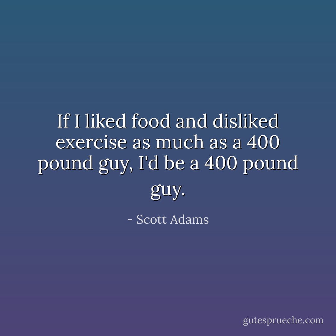 If I liked food and disliked exercise as much as a 400 pound guy, I'd be a 400 pound guy. - Scott Adams