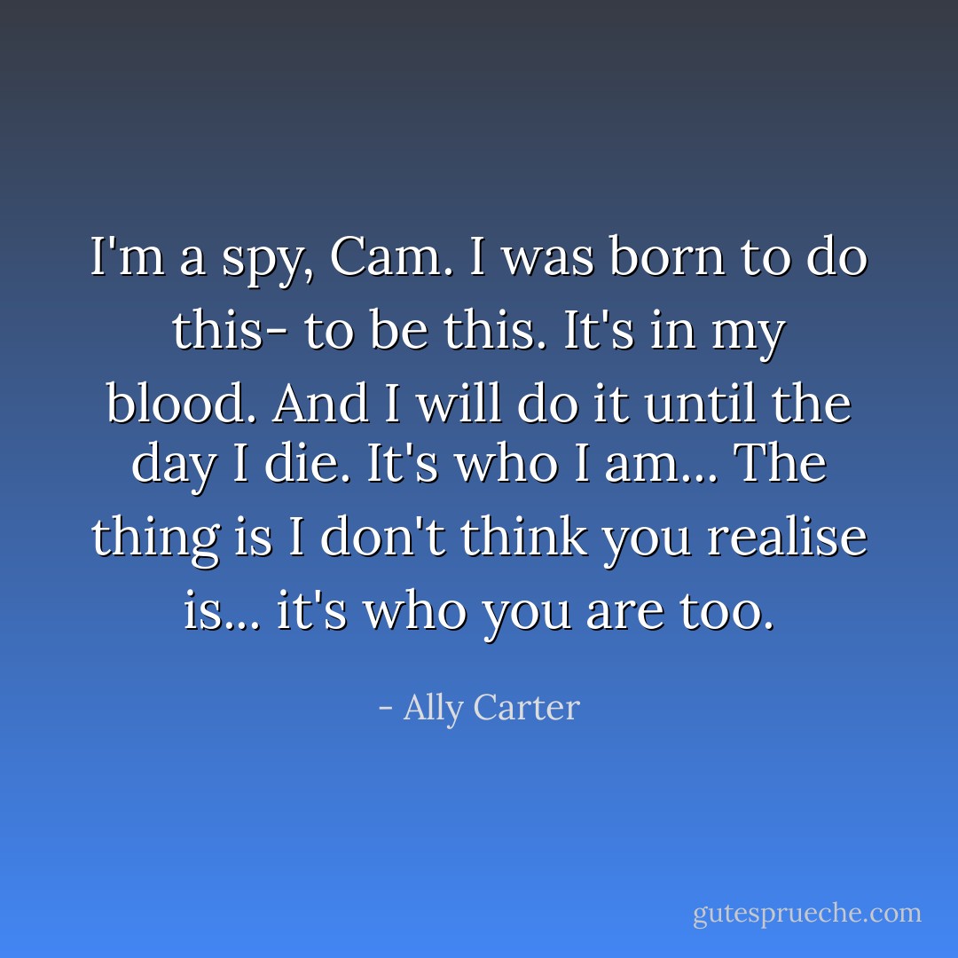 I'm a spy, Cam. I was born to do this- to be this. It's in my blood. And I will do it until the day I die. It's who I am... The thing is I don't think you realise is... it's who you are too. - Ally Carter