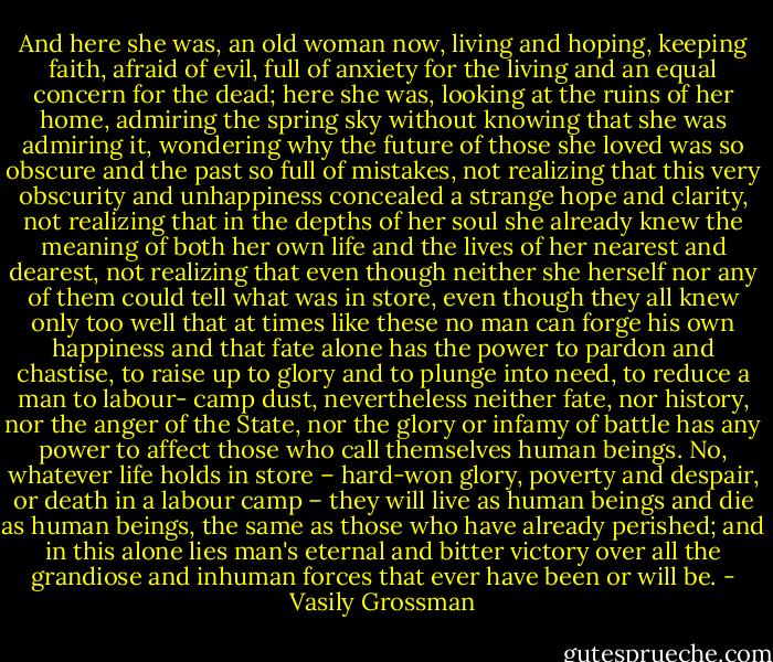 And here she was, an old woman now, living and hoping, keeping faith, afraid of evil, full of anxiety for the living and an equal concern for the dead; here she was, looking at the ruins of her home, admiring the spring sky without knowing that she was admiring it, wondering why the future of those she loved was so obscure and the past so full of mistakes, not realizing that this very obscurity and unhappiness concealed a strange hope and clarity, not realizing that in the depths of her soul she already knew the meaning of both her own life and the lives of her nearest and dearest, not realizing that even though neither she herself nor any of them could tell what was in store, even though they all knew only too well that at times like these no man can forge his own happiness and that fate alone has the power to pardon and chastise, to raise up to glory and to plunge into need, to reduce a man to labour- camp dust, nevertheless neither fate, nor history, nor the anger of the State, nor the glory or infamy of battle has any power to affect those who call themselves human beings. No, whatever life holds in store – hard-won glory, poverty and despair, or death in a labour camp – they will live as human beings and die as human beings, the same as those who have already perished; and in this alone lies man's eternal and bitter victory over all the grandiose and inhuman forces that ever have been or will be. - Vasily Grossman