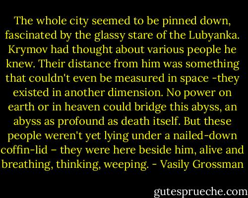 The whole city seemed to be pinned down, fascinated by the glassy stare of the Lubyanka. Krymov had thought about various people he knew. Their distance from him was something that couldn't even be measured in space -they existed in another dimension. No power on earth or in heaven could bridge this abyss, an abyss as profound as death itself. But these people weren't yet lying under a nailed-down coffin-lid – they were here beside him, alive and breathing, thinking, weeping. - Vasily Grossman