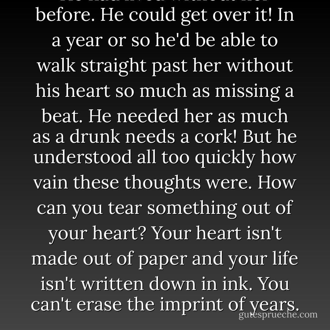 He had lived without her before. He could get over it! In a year or so he'd be able to walk straight past her without his heart so much as missing a beat. He needed her as much as a drunk needs a cork! But he understood all too quickly how vain these thoughts were. How can you tear something out of your heart? Your heart isn't made out of paper and your life isn't written down in ink. You can't erase the imprint of years. - Vasily Grossman
