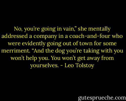 No, you’re going in vain,” she mentally addressed a company in a coach-and-four who were evidently going out of town for some merriment. “And the dog you’re taking with you won’t help you. You won’t get away from yourselves. - Leo Tolstoy