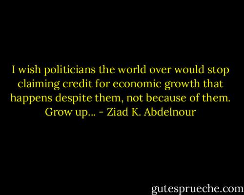 I wish politicians the world over would stop claiming credit for economic growth that happens despite them, not because of them. Grow up... - Ziad K. Abdelnour