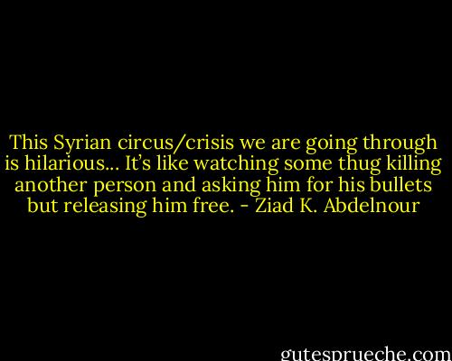 This Syrian circus/crisis we are going through is hilarious... It’s like watching some thug killing another person and asking him for his bullets but releasing him free. - Ziad K. Abdelnour