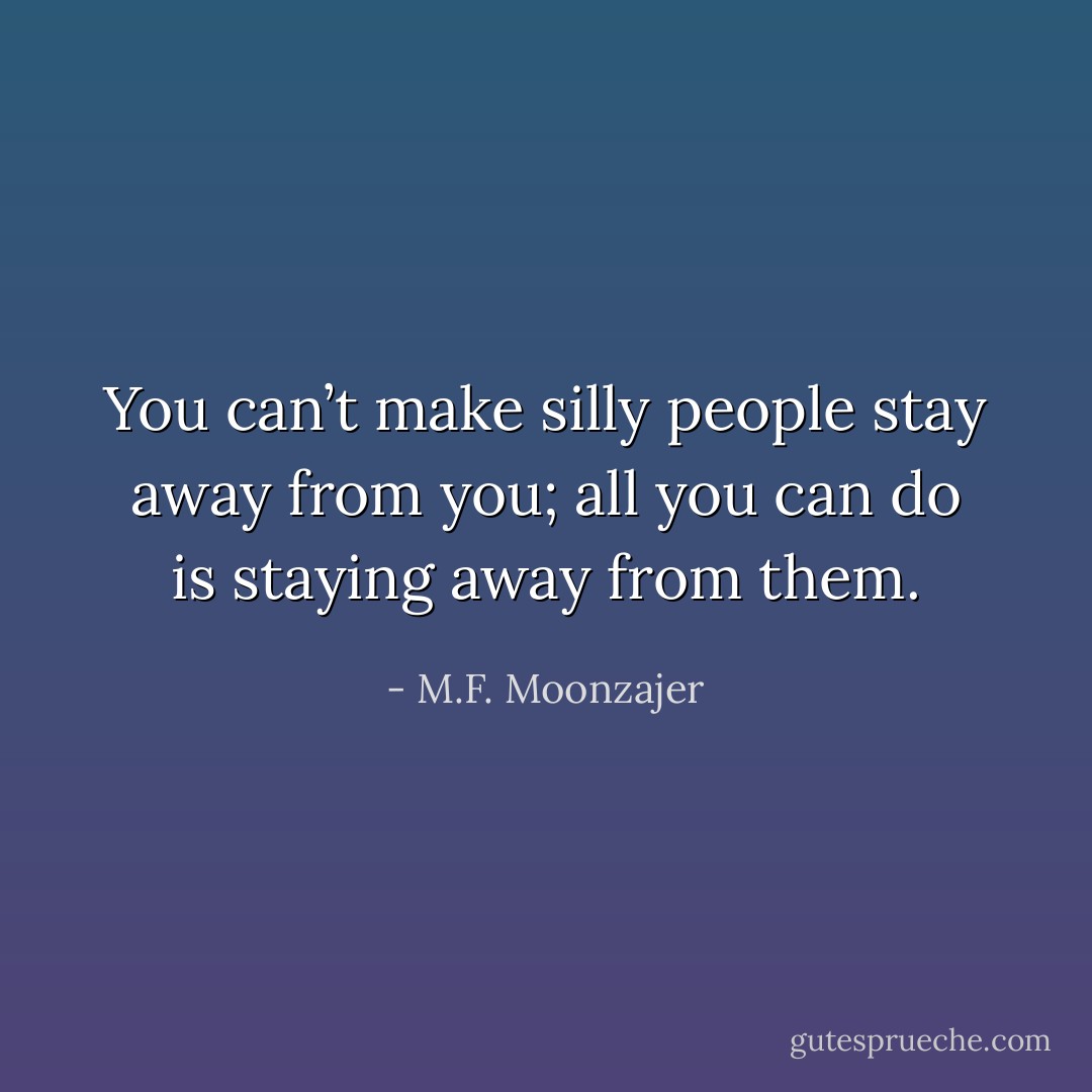 You can’t make silly people stay away from you; all you can do is staying away from them. - M.F. Moonzajer