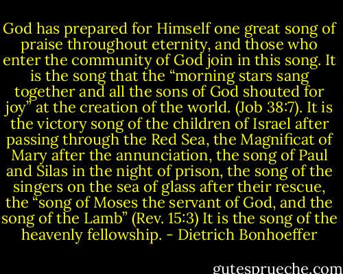 God has prepared for Himself one great song of praise throughout eternity, and those who enter the community of God join in this song. It is the song that the “morning stars sang together and all the sons of God shouted for joy” at the creation of the world. (Job 38:7). It is the victory song of the children of Israel after passing through the Red Sea, the Magnificat of Mary after the annunciation, the song of Paul and Silas in the night of prison, the song of the singers on the sea of glass after their rescue, the “song of Moses the servant of God, and the song of the Lamb” (Rev. 15:3) It is the song of the heavenly fellowship. - Dietrich Bonhoeffer