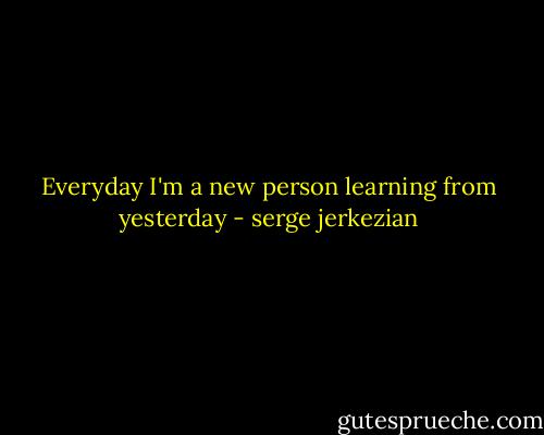 Everyday I'm a new person learning from yesterday - serge jerkezian