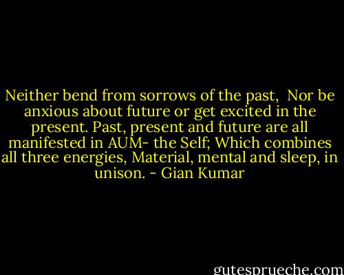 Neither bend from sorrows of the past, <br />Nor be anxious about future or get excited in the present.<br />Past, present and future are all manifested in AUM- the Self;<br />Which combines all three energies, Material, mental and sleep, in unison. - Gian Kumar