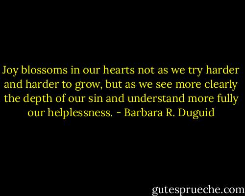 Joy blossoms in our hearts not as we try harder and harder to grow, but as we see more clearly the depth of our sin and understand more fully our helplessness. - Barbara R. Duguid
