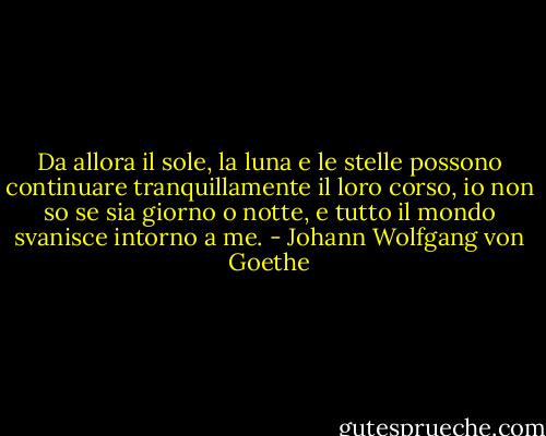 Da allora il sole, la luna e le stelle possono continuare tranquillamente il loro corso, io non so se sia giorno o notte, e tutto il mondo svanisce intorno a me. - Johann Wolfgang von Goethe