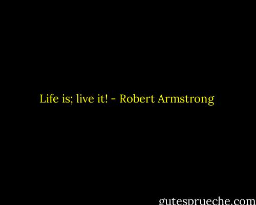 Life is; live it! - Robert Armstrong