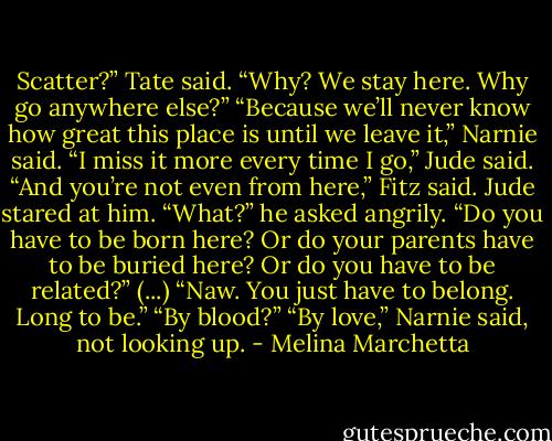 Scatter?” Tate said. “Why? We stay here. Why go anywhere else?”<br />“Because we’ll never know how great this place is until we leave it,” Narnie said.<br />“I miss it more every time I go,” Jude said.<br />“And you’re not even from here,” Fitz said.<br />Jude stared at him. “What?” he asked angrily. “Do you have to be born here? Or do your parents have to be buried here? Or do you have to be related?”<br />(...)<br />“Naw. You just have to belong. Long to be.”<br />“By blood?”<br />“By love,” Narnie said, not looking up. - Melina Marchetta
