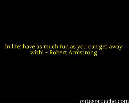 In life; have as much fun as you can get away with! - Robert Armstrong