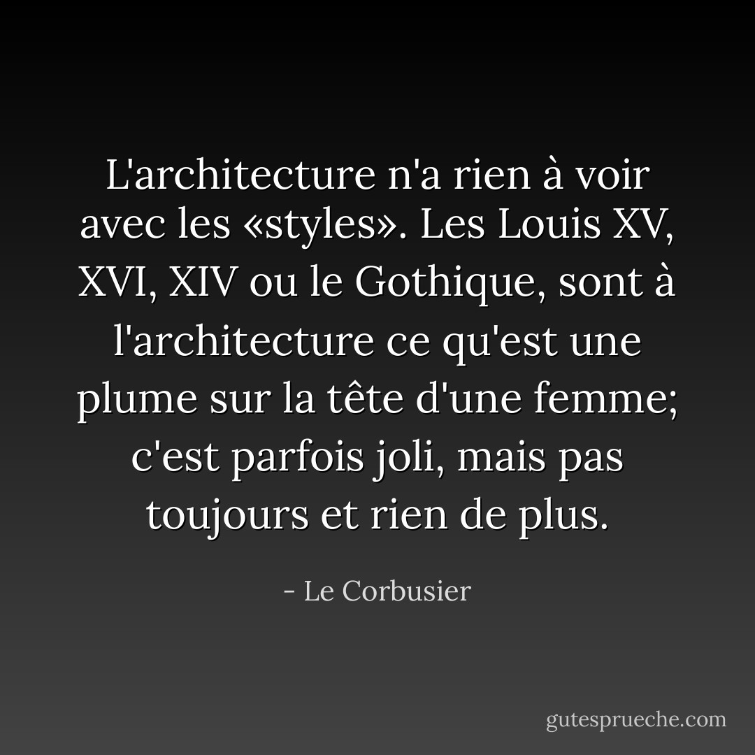 L'architecture n'a rien à voir avec les «styles». Les Louis XV, XVI, XIV ou le Gothique, sont à l'architecture ce qu'est une plume sur la tête d'une femme; c'est parfois joli, mais pas toujours et rien de plus. - Le Corbusier