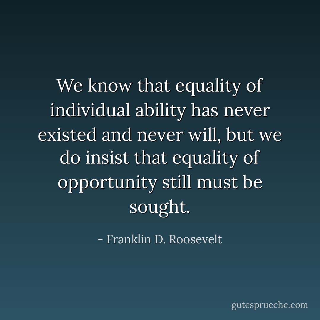We know that equality of individual ability has never existed and never will, but we do insist that equality of opportunity still must be sought. - Franklin D. Roosevelt