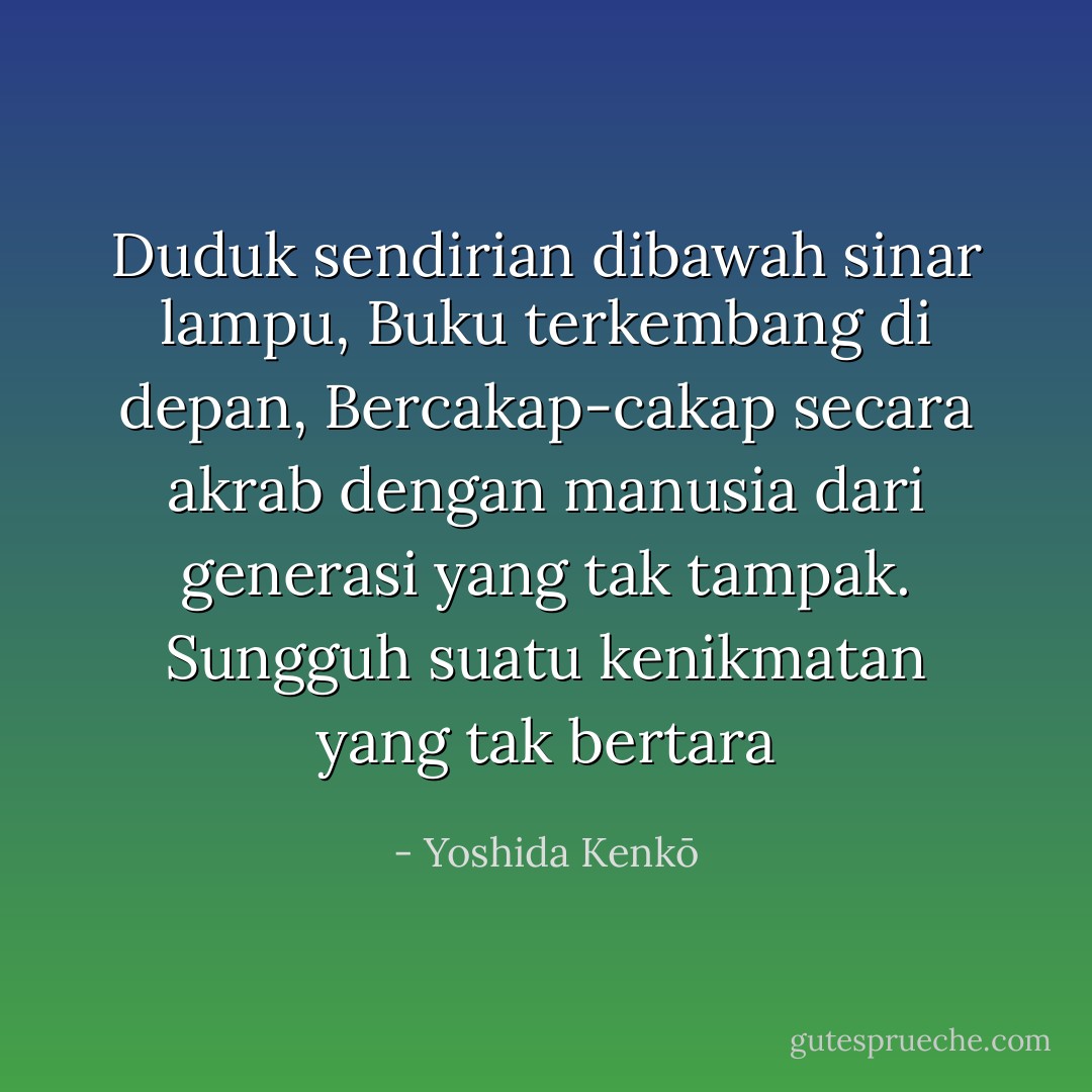 Duduk sendirian dibawah sinar lampu,<br />Buku terkembang di depan,<br />Bercakap-cakap secara akrab dengan manusia dari generasi yang tak tampak.<br />Sungguh suatu kenikmatan yang tak bertara - Yoshida Kenkō