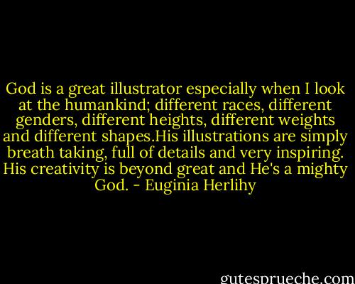 God is a great illustrator especially when I look at the humankind; different races, different genders, different heights, different weights and different shapes.His illustrations are simply breath taking, full of details and very inspiring. His creativity is beyond great and He's a mighty God. - Euginia Herlihy