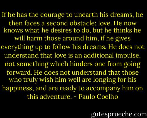 If he has the courage to unearth his dreams, he then faces a second obstacle: love. He now knows what he desires to do, but he thinks he will harm those around him, if he gives everything up to follow his dreams. He does not understand that love is an additional impulse, not something which hinders one from going forward. He does not understand that those who truly wish him well are longing for his happiness, and are ready to accompany him on this adventure. - Paulo Coelho