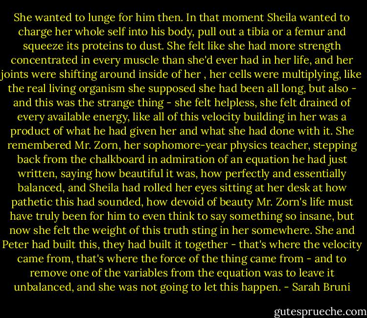 She wanted to lunge for him then. In that moment Sheila wanted to charge her whole self into his body, pull out a tibia or a femur and squeeze its proteins to dust. She felt like she had more strength concentrated in every muscle than she'd ever had in her life, and her joints were shifting around inside of her , her cells were multiplying, like the real living organism she supposed she had been all long, but also - and this was the strange thing - she felt helpless, she felt drained of every available energy, like all of this velocity building in her was a product of what he had given her and what she had done with it. She remembered Mr. Zorn, her sophomore-year physics teacher, stepping back from the chalkboard in admiration of an equation he had just written, saying how beautiful it was, how perfectly and essentially balanced, and Sheila had rolled her eyes sitting at her desk at how pathetic this had sounded, how devoid of beauty Mr. Zorn's life must have truly been for him to even think to say something so insane, but now she felt the weight of this truth sting in her somewhere. She and Peter had built this, they had built it together - that's where the velocity came from, that's where the force of the thing came from - and to remove one of the variables from the equation was to leave it unbalanced, and she was not going to let this happen. - Sarah Bruni