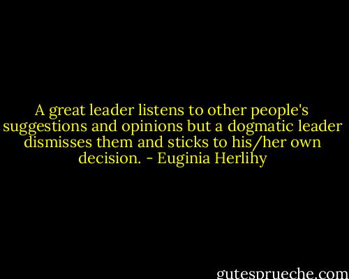 A great leader listens to other people's suggestions and opinions but a dogmatic leader dismisses them and sticks to his/her own decision. - Euginia Herlihy
