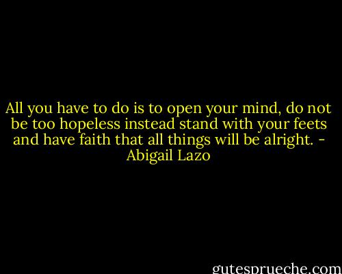 All you have to do is to open your mind, do not be too hopeless instead stand with your feets and have faith that all things will be alright. - Abigail Lazo