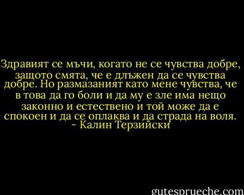 Здравият се мъчи, когато не се чувства добре, защото смята, че е длъжен да се чувства добре. Но размазаният като мене чувства, че в това да го боли и да му е зле има нещо законно и естествено и той може да е спокоен и да се оплаква и да страда на воля. - Калин Терзийски