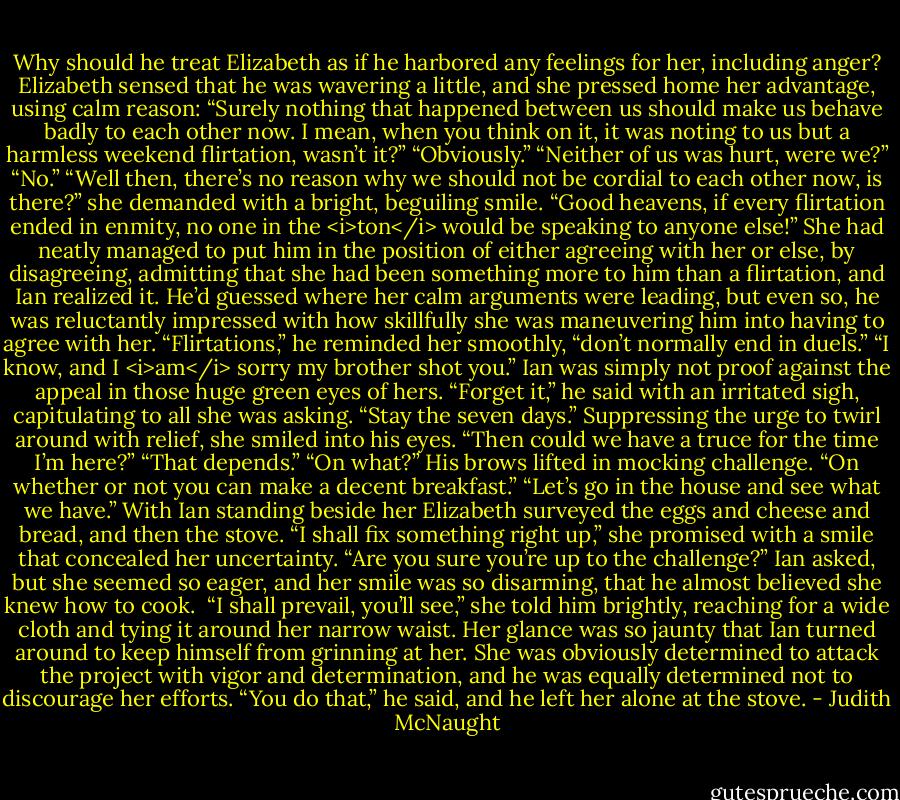 Why should he treat Elizabeth as if he harbored any feelings for her, including anger?<br />Elizabeth sensed that he was wavering a little, and she pressed home her advantage, using calm reason: “Surely nothing that happened between us should make us behave badly to each other now. I mean, when you think on it, it was noting to us but a harmless weekend flirtation, wasn’t it?”<br />“Obviously.”<br />“Neither of us was hurt, were we?”<br />“No.”<br />“Well then, there’s no reason why we should not be cordial to each other now, is there?” she demanded with a bright, beguiling smile. “Good heavens, if every flirtation ended in enmity, no one in the <i>ton</i> would be speaking to anyone else!”<br />She had neatly managed to put him in the position of either agreeing with her or else, by disagreeing, admitting that she had been something more to him than a flirtation, and Ian realized it. He’d guessed where her calm arguments were leading, but even so, he was reluctantly impressed with how skillfully she was maneuvering him into having to agree with her. “Flirtations,” he reminded her smoothly, “don’t normally end in duels.”<br />“I know, and I <i>am</i> sorry my brother shot you.”<br />Ian was simply not proof against the appeal in those huge green eyes of hers. “Forget it,” he said with an irritated sigh, capitulating to all she was asking. “Stay the seven days.”<br />Suppressing the urge to twirl around with relief, she smiled into his eyes. “Then could we have a truce for the time I’m here?”<br />“That depends.”<br />“On what?”<br />His brows lifted in mocking challenge. “On whether or not you can make a decent breakfast.”<br />“Let’s go in the house and see what we have.”<br />With Ian standing beside her Elizabeth surveyed the eggs and cheese and bread, and then the stove. “I shall fix something right up,” she promised with a smile that concealed her uncertainty.<br />“Are you sure you’re up to the challenge?” Ian asked, but she seemed so eager, and her smile was so disarming, that he almost believed she knew how to cook. <br />“I shall prevail, you’ll see,” she told him brightly, reaching for a wide cloth and tying it around her narrow waist.<br />Her glance was so jaunty that Ian turned around to keep himself from grinning at her. She was obviously determined to attack the project with vigor and determination, and he was equally determined not to discourage her efforts. “You do that,” he said, and he left her alone at the stove. - Judith McNaught