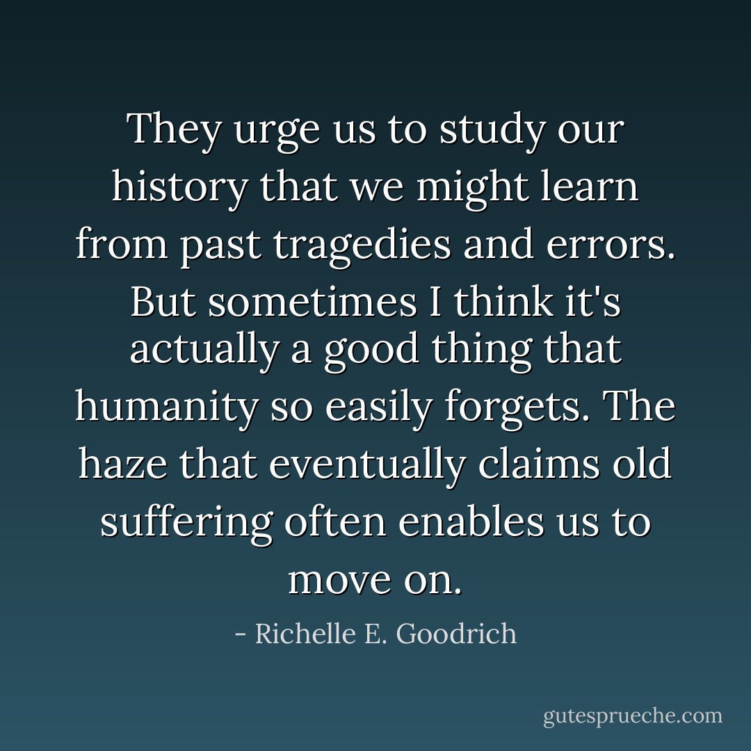 They urge us to study our history that we might learn from past tragedies and errors. But sometimes I think it's actually a good thing that humanity so easily forgets. The haze that eventually claims old suffering often enables us to move on. - Richelle E. Goodrich