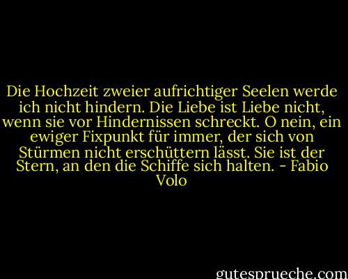 Die Hochzeit zweier aufrichtiger Seelen<br />werde ich nicht hindern.<br />Die Liebe ist Liebe nicht, wenn sie vor<br />Hindernissen schreckt.<br />O nein, ein ewiger Fixpunkt für immer,<br />der sich von Stürmen nicht erschüttern lässt.<br />Sie ist der Stern, an den die Schiffe sich halten. - Fabio Volo