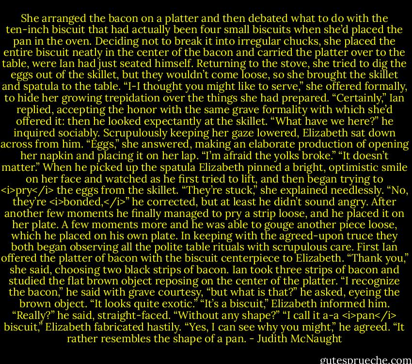 She arranged the bacon on a platter and then debated what to do with the ten-inch biscuit that had actually been four small biscuits when she’d placed the pan in the oven. Deciding not to break it into irregular chucks, she placed the entire biscuit neatly in the center of the bacon and carried the platter over to the table, were Ian had just seated himself. Returning to the stove, she tried to dig the eggs out of the skillet, but they wouldn’t come loose, so she brought the skillet and spatula to the table. “I-I thought you might like to serve,” she offered formally, to hide her growing trepidation over the things she had prepared.<br />“Certainly,” Ian replied, accepting the honor with the same grave formality with which she’d offered it: then he looked expectantly at the skillet. “What have we here?” he inquired sociably.<br />Scrupulously keeping her gaze lowered, Elizabeth sat down across from him. “Eggs,” she answered, making an elaborate production of opening her napkin and placing it on her lap. “I’m afraid the yolks broke.”<br />“It doesn’t matter.”<br />When he picked up the spatula Elizabeth pinned a bright, optimistic smile on her face and watched as he first tried to lift, and then began trying to <i>pry</i> the eggs from the skillet. “They’re stuck,” she explained needlessly.<br />“No, they’re <i>bonded,</i>” he corrected, but at least he didn’t sound angry. After another few moments he finally managed to pry a strip loose, and he placed it on her plate. A few moments more and he was able to gouge another piece loose, which he placed on his own plate.<br />In keeping with the agreed-upon truce they both began observing all the polite table rituals with scrupulous care. First Ian offered the platter of bacon with the biscuit centerpiece to Elizabeth. “Thank you,” she said, choosing two black strips of bacon.<br />Ian took three strips of bacon and studied the flat brown object reposing on the center of the platter. “I recognize the bacon,” he said with grave courtesy, “but what is that?” he asked, eyeing the brown object. “It looks quite exotic.”<br />“It’s a biscuit,” Elizabeth informed him.<br />“Really?” he said, straight-faced. “Without any shape?”<br />“I call it a-a <i>pan</i> biscuit,” Elizabeth fabricated hastily.<br />“Yes, I can see why you might,” he agreed. “It rather resembles the shape of a pan. - Judith McNaught