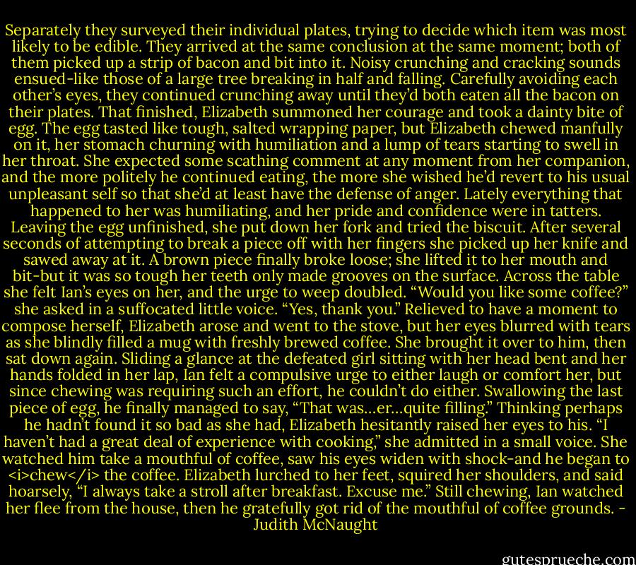 Separately they surveyed their individual plates, trying to decide which item was most likely to be edible. They arrived at the same conclusion at the same moment; both of them picked up a strip of bacon and bit into it. Noisy crunching and cracking sounds ensued-like those of a large tree breaking in half and falling. Carefully avoiding each other’s eyes, they continued crunching away until they’d both eaten all the bacon on their plates. That finished, Elizabeth summoned her courage and took a dainty bite of egg.<br />The egg tasted like tough, salted wrapping paper, but Elizabeth chewed manfully on it, her stomach churning with humiliation and a lump of tears starting to swell in her throat. She expected some scathing comment at any moment from her companion, and the more politely he continued eating, the more she wished he’d revert to his usual unpleasant self so that she’d at least have the defense of anger. Lately everything that happened to her was humiliating, and her pride and confidence were in tatters. Leaving the egg unfinished, she put down her fork and tried the biscuit. After several seconds of attempting to break a piece off with her fingers she picked up her knife and sawed away at it. A brown piece finally broke loose; she lifted it to her mouth and bit-but it was so tough her teeth only made grooves on the surface. Across the table she felt Ian’s eyes on her, and the urge to weep doubled. “Would you like some coffee?” she asked in a suffocated little voice.<br />“Yes, thank you.”<br />Relieved to have a moment to compose herself, Elizabeth arose and went to the stove, but her eyes blurred with tears as she blindly filled a mug with freshly brewed coffee. She brought it over to him, then sat down again.<br />Sliding a glance at the defeated girl sitting with her head bent and her hands folded in her lap, Ian felt a compulsive urge to either laugh or comfort her, but since chewing was requiring such an effort, he couldn’t do either. Swallowing the last piece of egg, he finally managed to say, “That was…er…quite filling.”<br />Thinking perhaps he hadn’t found it so bad as she had, Elizabeth hesitantly raised her eyes to his. “I haven’t had a great deal of experience with cooking,” she admitted in a small voice. She watched him take a mouthful of coffee, saw his eyes widen with shock-and he began to <i>chew</i> the coffee.<br />Elizabeth lurched to her feet, squired her shoulders, and said hoarsely, “I always take a stroll after breakfast. Excuse me.”<br />Still chewing, Ian watched her flee from the house, then he gratefully got rid of the mouthful of coffee grounds. - Judith McNaught