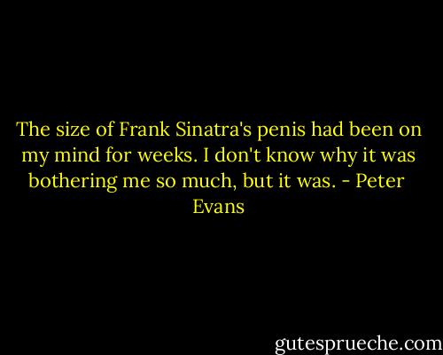 The size of Frank Sinatra's penis had been on my mind for weeks. I don't know why it was bothering me so much, but it was. - Peter  Evans