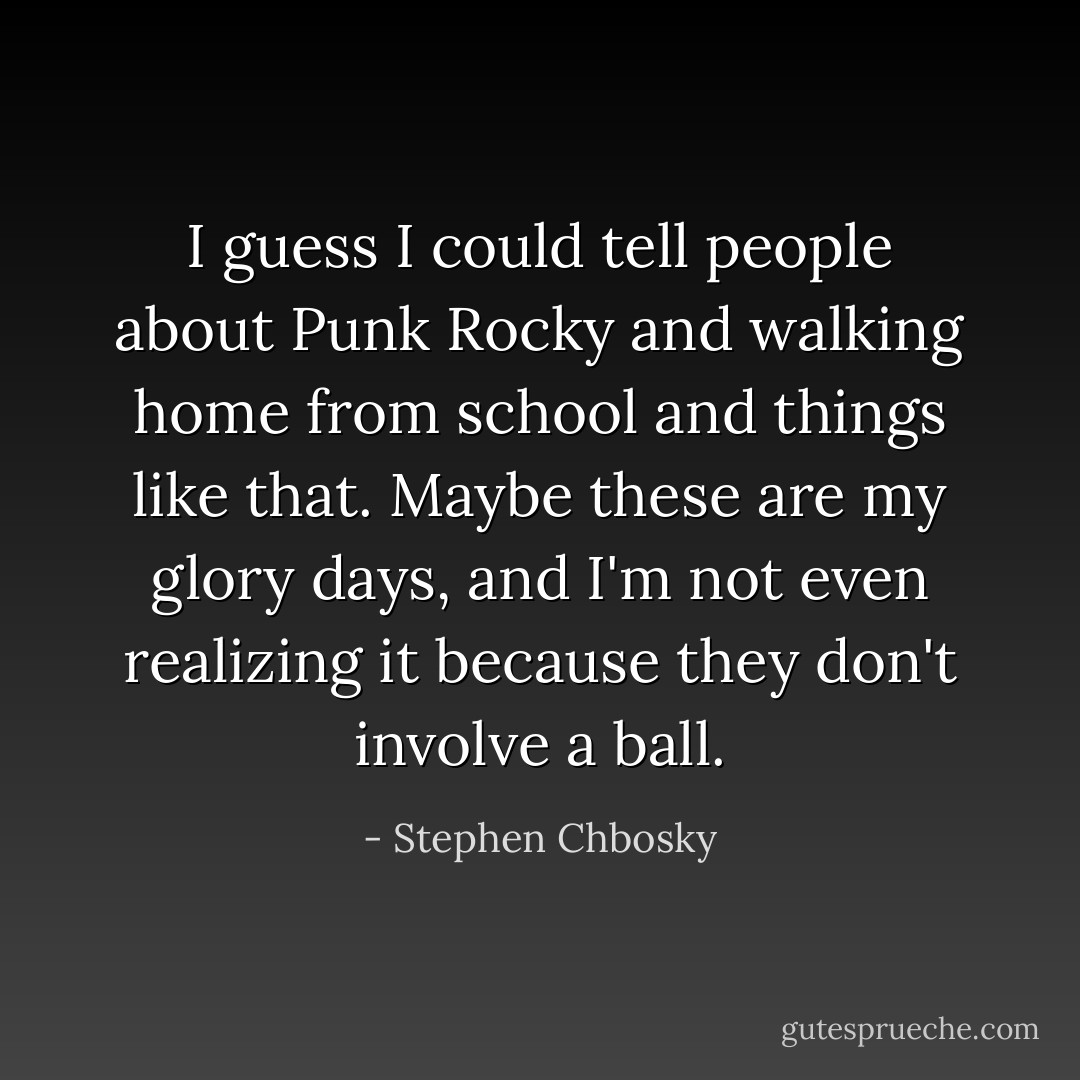 I guess I could tell people about Punk Rocky and walking home from school and things like that. Maybe these are my glory days, and I'm not even realizing it because they don't involve a ball. - Stephen Chbosky