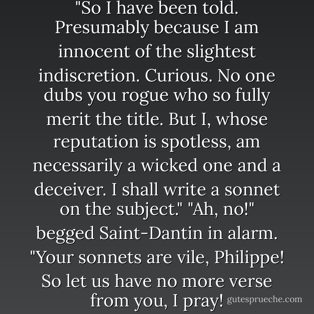 Oh, Philippe, thou are a rogue."<br />"So I have been told. Presumably because I am innocent of the slightest indiscretion. Curious. No one dubs you rogue who so fully merit the title. But I, whose reputation is spotless, am necessarily a wicked one and a deceiver. I shall write a sonnet on the subject."<br />"Ah, no!" begged Saint-Dantin in alarm. "Your sonnets are vile, Philippe! So let us have no more verse from you, I pray! - Georgette Heyer