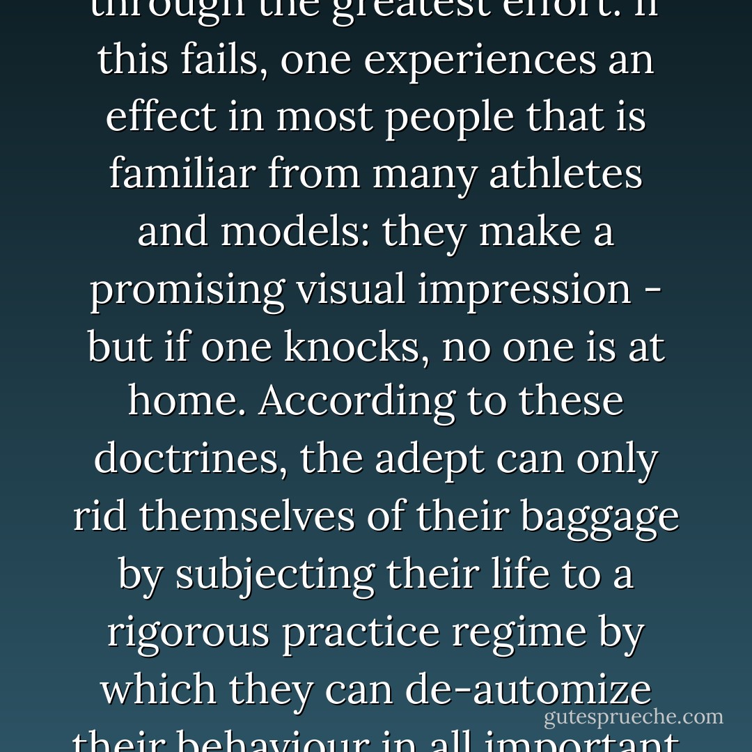 From the perspective of the radicals, the habitus basis of human existence is, as a whole, no more than a spiritually worthless puppet theatre into which a free ego-soul must be implanted after the fact, and through the greatest effort. If this fails, one experiences an effect in most people that is familiar from many athletes and models: they make a promising visual impression - but if one knocks, no one is at home. According to these doctrines, the adept can only rid themselves of their baggage by subjecting their life to a rigorous practice regime by which they can de-automize their behaviour in all important dimensions. At the same time, they must re-automatize their newly acquired behaviour so that what they want to be or represent becomes second nature. - Peter Sloterdijk