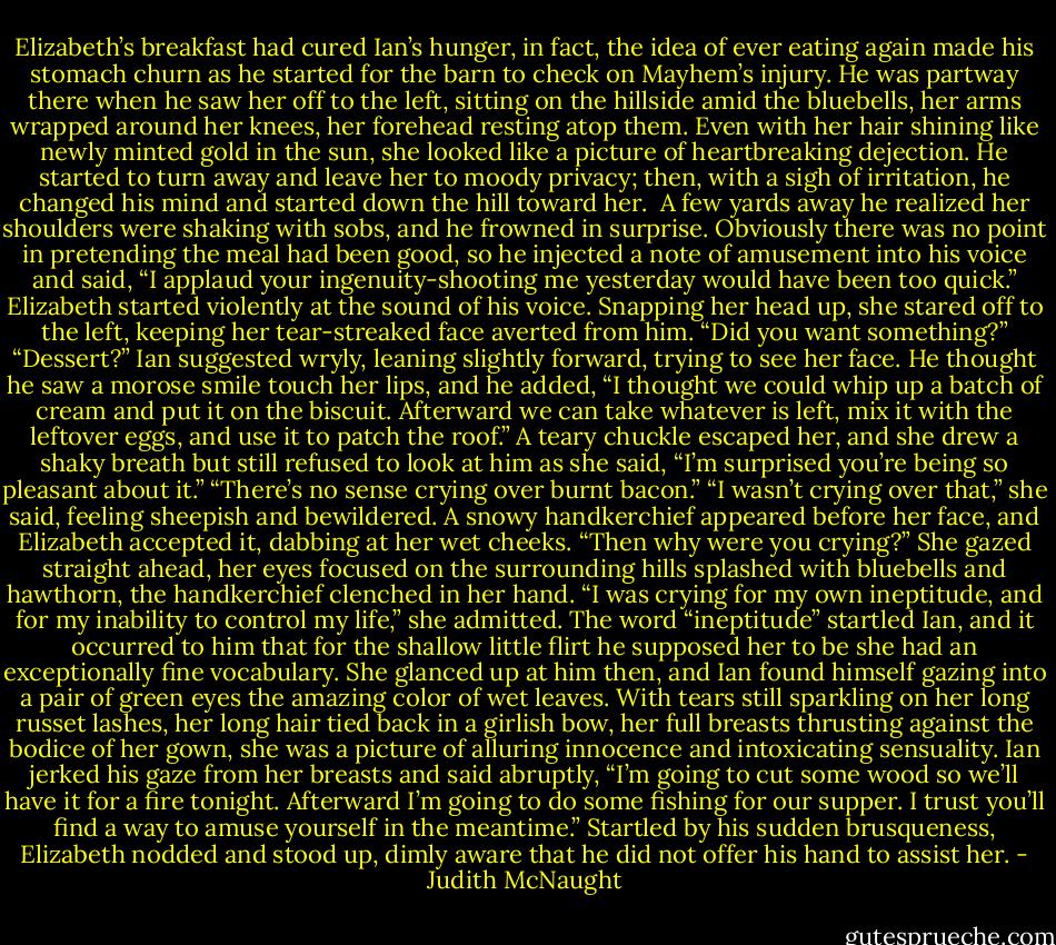 Elizabeth’s breakfast had cured Ian’s hunger, in fact, the idea of ever eating again made his stomach churn as he started for the barn to check on Mayhem’s injury.<br />He was partway there when he saw her off to the left, sitting on the hillside amid the bluebells, her arms wrapped around her knees, her forehead resting atop them. Even with her hair shining like newly minted gold in the sun, she looked like a picture of heartbreaking dejection. He started to turn away and leave her to moody privacy; then, with a sigh of irritation, he changed his mind and started down the hill toward her. <br />A few yards away he realized her shoulders were shaking with sobs, and he frowned in surprise. Obviously there was no point in pretending the meal had been good, so he injected a note of amusement into his voice and said, “I applaud your ingenuity-shooting me yesterday would have been too quick.”<br />Elizabeth started violently at the sound of his voice. Snapping her head up, she stared off to the left, keeping her tear-streaked face averted from him. “Did you want something?”<br />“Dessert?” Ian suggested wryly, leaning slightly forward, trying to see her face. He thought he saw a morose smile touch her lips, and he added, “I thought we could whip up a batch of cream and put it on the biscuit. Afterward we can take whatever is left, mix it with the leftover eggs, and use it to patch the roof.”<br />A teary chuckle escaped her, and she drew a shaky breath but still refused to look at him as she said, “I’m surprised you’re being so pleasant about it.”<br />“There’s no sense crying over burnt bacon.”<br />“I wasn’t crying over that,” she said, feeling sheepish and bewildered. A snowy handkerchief appeared before her face, and Elizabeth accepted it, dabbing at her wet cheeks.<br />“Then why were you crying?”<br />She gazed straight ahead, her eyes focused on the surrounding hills splashed with bluebells and hawthorn, the handkerchief clenched in her hand. “I was crying for my own ineptitude, and for my inability to control my life,” she admitted.<br />The word “ineptitude” startled Ian, and it occurred to him that for the shallow little flirt he supposed her to be she had an exceptionally fine vocabulary. She glanced up at him then, and Ian found himself gazing into a pair of green eyes the amazing color of wet leaves. With tears still sparkling on her long russet lashes, her long hair tied back in a girlish bow, her full breasts thrusting against the bodice of her gown, she was a picture of alluring innocence and intoxicating sensuality. Ian jerked his gaze from her breasts and said abruptly, “I’m going to cut some wood so we’ll have it for a fire tonight. Afterward I’m going to do some fishing for our supper. I trust you’ll find a way to amuse yourself in the meantime.”<br />Startled by his sudden brusqueness, Elizabeth nodded and stood up, dimly aware that he did not offer his hand to assist her. - Judith McNaught