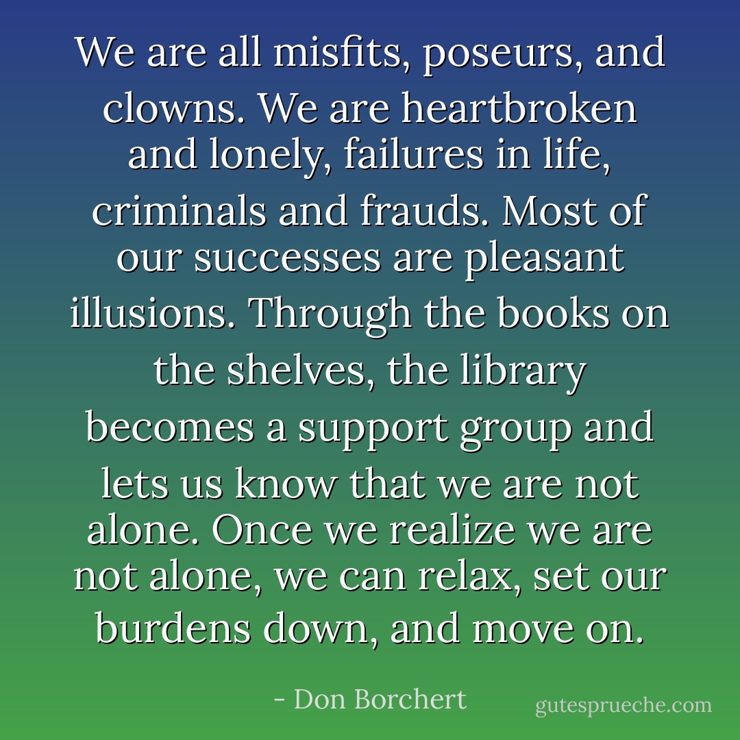 We are all misfits, poseurs, and clowns. We are heartbroken and lonely, failures in life, criminals and frauds. Most of our successes are pleasant illusions. Through the books on the shelves, the library becomes a support group and lets us know that we are not alone. Once we realize we are not alone, we can relax, set our burdens down, and move on. - Don Borchert