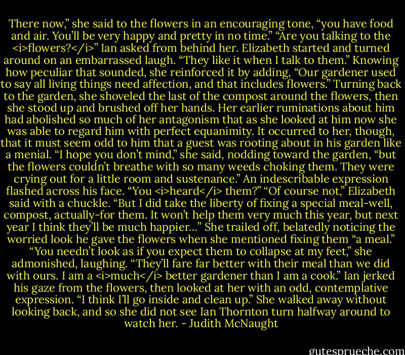There now,” she said to the flowers in an encouraging tone, “you have food and air. You’ll be very happy and pretty in no time.”<br />“Are you talking to the <i>flowers?</i>” Ian asked from behind her.<br />Elizabeth started and turned around on an embarrassed laugh. “They like it when I talk to them.” Knowing how peculiar that sounded, she reinforced it by adding, “Our gardener used to say all living things need affection, and that includes flowers.” Turning back to the garden, she shoveled the last of the compost around the flowers, then she stood up and brushed off her hands. Her earlier ruminations about him had abolished so much of her antagonism that as she looked at him now she was able to regard him with perfect equanimity. It occurred to her, though, that it must seem odd to him that a guest was rooting about in his garden like a menial. “I hope you don’t mind,” she said, nodding toward the garden, “but the flowers couldn’t breathe with so many weeds choking them. They were crying out for a little room and sustenance.”<br />An indescribable expression flashed across his face. “You <i>heard</i> them?”<br />“Of course not,” Elizabeth said with a chuckle. “But I did take the liberty of fixing a special meal-well, compost, actually-for them. It won’t help them very much this year, but next year I think they’ll be much happier…”<br />She trailed off, belatedly noticing the worried look he gave the flowers when she mentioned fixing them “a meal.” “You needn’t look as if you expect them to collapse at my feet,” she admonished, laughing. “They’ll fare far better with their meal than we did with ours. I am a <i>much</i> better gardener than I am a cook.”<br />Ian jerked his gaze from the flowers, then looked at her with an odd, contemplative expression. “I think I’ll go inside and clean up.” She walked away without looking back, and so she did not see Ian Thornton turn halfway around to watch her. - Judith McNaught