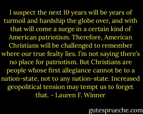 I suspect the next 10 years will be years of turmoil and hardship the globe over, and with that will come a surge in a certain kind of American patriotism. Therefore, American Christians will be challenged to remember where our true fealty lies. I’m not saying there’s no place for patriotism. But Christians are people whose first allegiance cannot be to a nation-state, not to any nation-state. Increased geopolitical tension may tempt us to forget that. - Lauren F. Winner