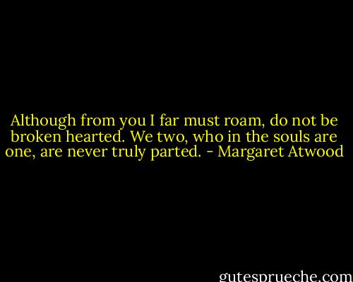 Although from you I far must roam, do not be broken hearted. We two, who in the souls are one, are never truly parted. - Margaret Atwood