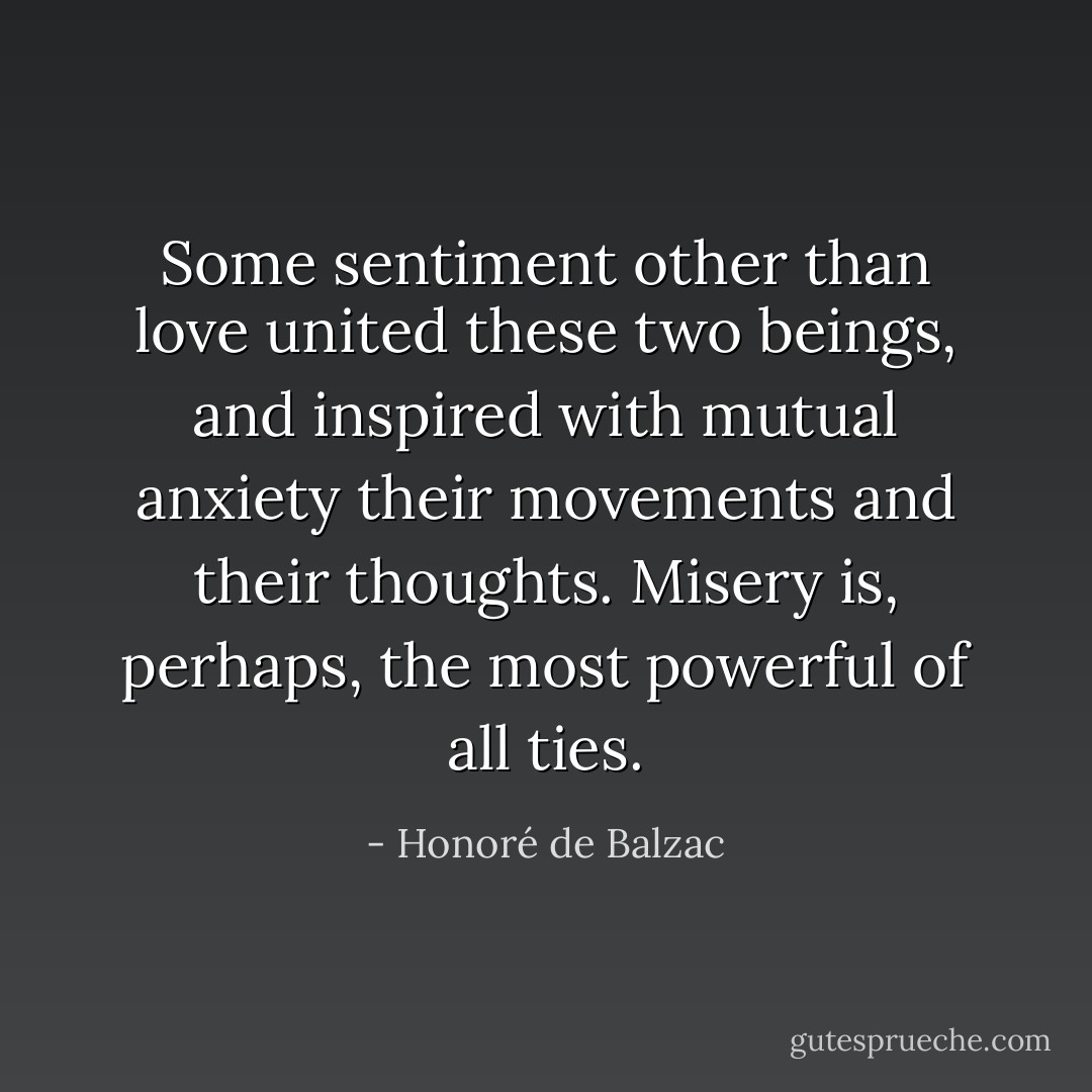 Some sentiment other than love united these two beings, and inspired with mutual anxiety their movements and their thoughts. Misery is, perhaps, the most powerful of all ties. - Honoré de Balzac