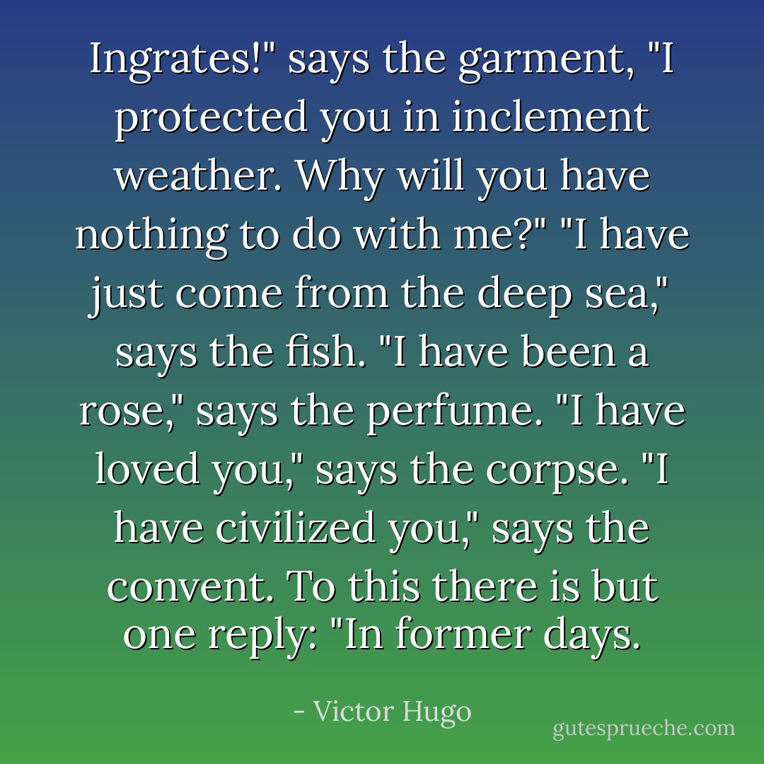 Ingrates!" says the garment, "I protected you in inclement weather. Why will you have nothing to do with me?" "I have just come from the deep sea," says the fish. "I have been a rose," says the perfume. "I have loved you," says the corpse. "I have civilized you," says the convent. To this there is but one reply: "In former days. - Victor Hugo