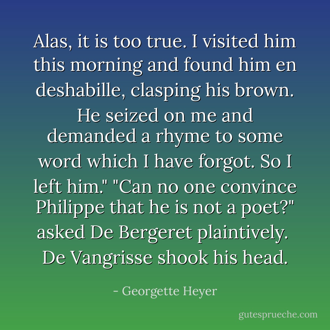 Alas, it is too true. I visited him this morning and found him en deshabille, clasping his brown. He seized on me and demanded a rhyme to some word which I have forgot. So I left him."<br />"Can no one convince Philippe that he is not a poet?" asked De Bergeret plaintively. <br />De Vangrisse shook his head. - Georgette Heyer