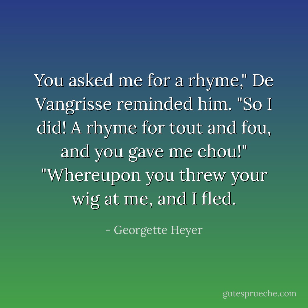 You asked me for a rhyme," De Vangrisse reminded him.<br />"So I did! A rhyme for tout and fou, and you gave me chou!"<br />"Whereupon you threw your wig at me, and I fled. - Georgette Heyer