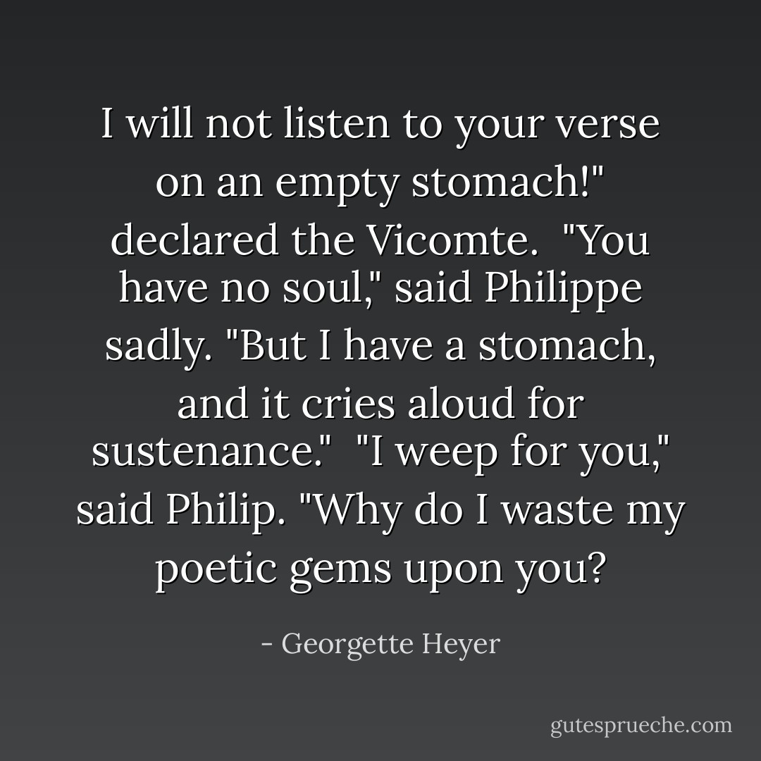 I will not listen to your verse on an empty stomach!" declared the Vicomte. <br />"You have no soul," said Philippe sadly.<br />"But I have a stomach, and it cries aloud for sustenance." <br />"I weep for you," said Philip. "Why do I waste my poetic gems upon you? - Georgette Heyer